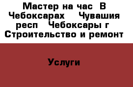 Мастер на час. В Чебоксарах. - Чувашия респ., Чебоксары г. Строительство и ремонт » Услуги   . Чувашия респ.,Чебоксары г.